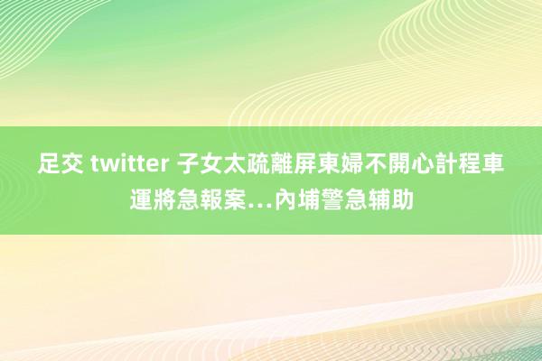 足交 twitter 子女太疏離屏東婦不開心　計程車運將急報案…內埔警急辅助