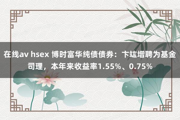 在线av hsex 博时富华纯债债券：卞竑增聘为基金司理，本年来收益率1.55%、0.75%