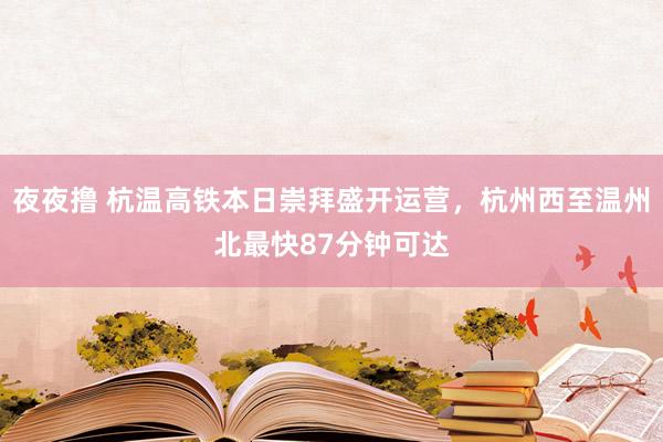 夜夜撸 杭温高铁本日崇拜盛开运营，杭州西至温州北最快87分钟可达