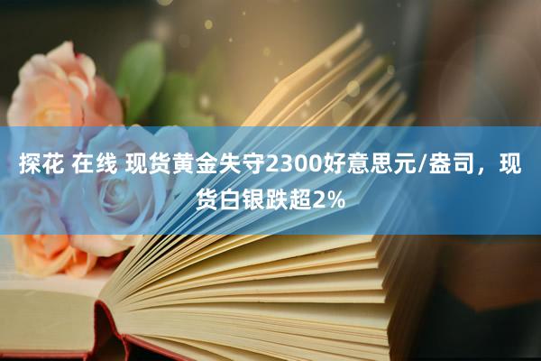 探花 在线 现货黄金失守2300好意思元/盎司，现货白银跌超2%