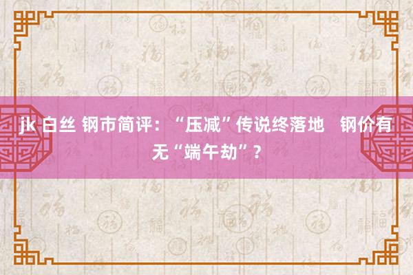 jk 白丝 钢市简评：“压减”传说终落地   钢价有无“端午劫”？