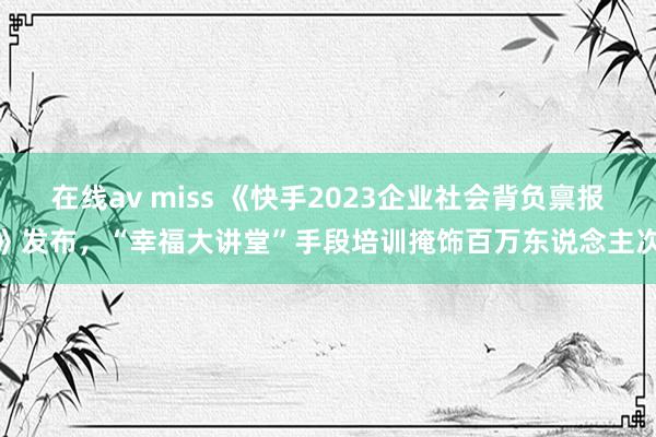 在线av miss 《快手2023企业社会背负禀报》发布，“幸福大讲堂”手段培训掩饰百万东说念主次