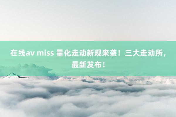 在线av miss 量化走动新规来袭！三大走动所，最新发布！
