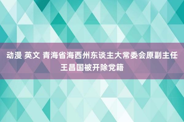 动漫 英文 青海省海西州东谈主大常委会原副主任王昌国被开除党籍