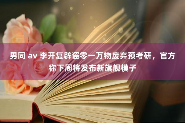 男同 av 李开复辟谣零一万物废弃预考研，官方称下周将发布新旗舰模子