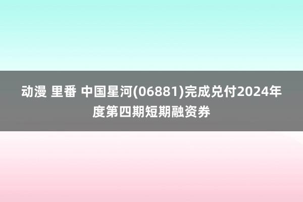 动漫 里番 中国星河(06881)完成兑付2024年度第四期短期融资券