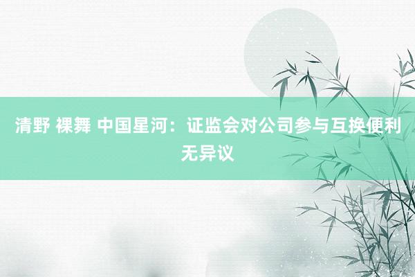 清野 裸舞 中国星河：证监会对公司参与互换便利无异议