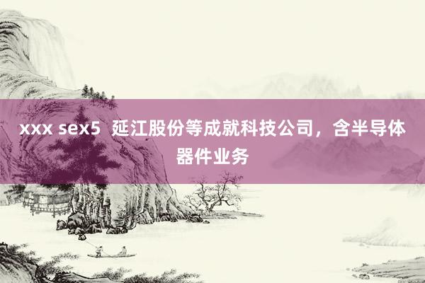 xxx sex5  延江股份等成就科技公司，含半导体器件业务