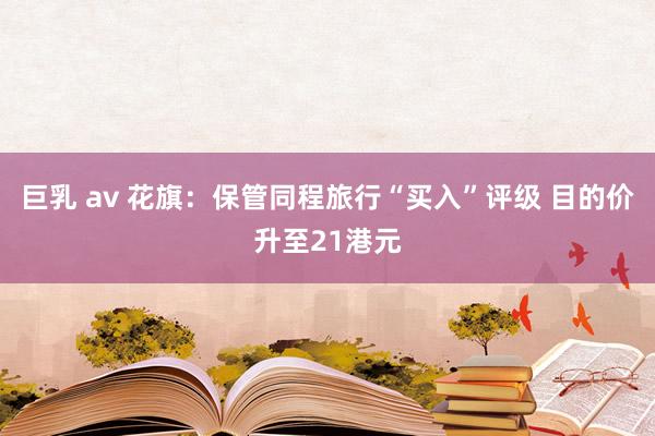 巨乳 av 花旗：保管同程旅行“买入”评级 目的价升至21港元