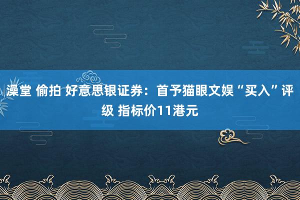 澡堂 偷拍 好意思银证券：首予猫眼文娱“买入”评级 指标价11港元