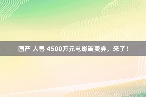国产 人兽 4500万元电影破费券，来了！