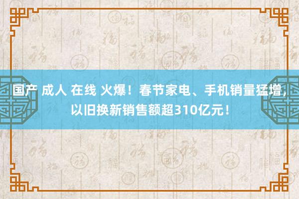 国产 成人 在线 火爆！春节家电、手机销量猛增，以旧换新销售额超310亿元！